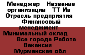 Менеджер › Название организации ­ ТТ-Ив › Отрасль предприятия ­ Финансовый менеджмент › Минимальный оклад ­ 35 000 - Все города Работа » Вакансии   . Мурманская обл.,Гаджиево г.